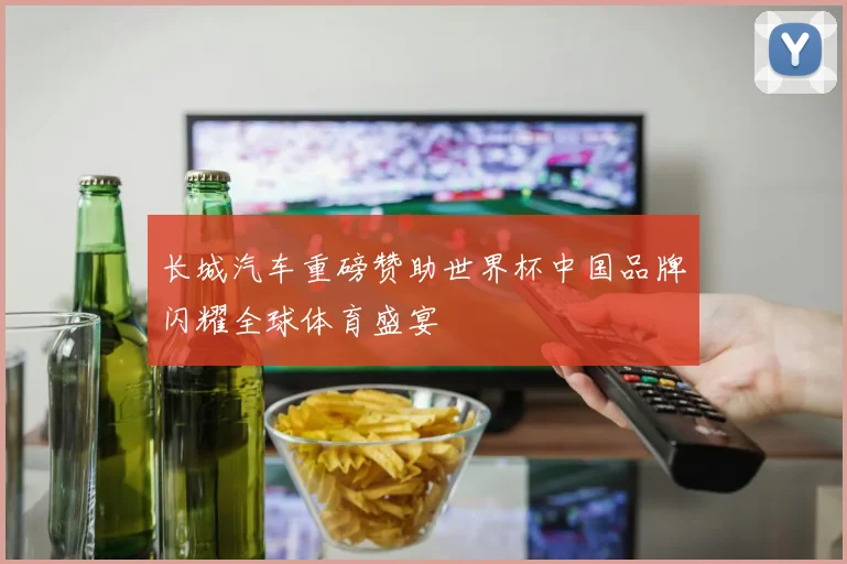 长城汽车重磅赞助世界杯中国品牌闪耀全球体育盛宴