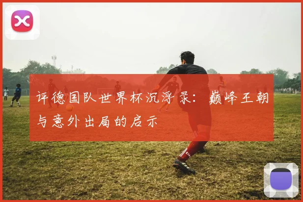 评德国队世界杯沉浮录：巅峰王朝与意外出局的启示