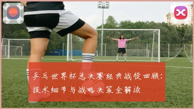 乒乓世界杯总决赛经典战役回顾:技术细节与战略决策全解读