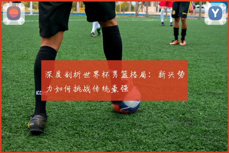 深度剖析世界杯男篮格局：新兴势力如何挑战传统豪强