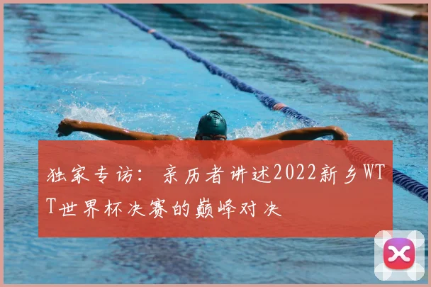 独家专访：亲历者讲述2022新乡WTT世界杯决赛的巅峰对决