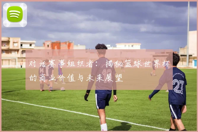 对话赛事组织者:揭秘篮球世界杯的商业价值与未来展望