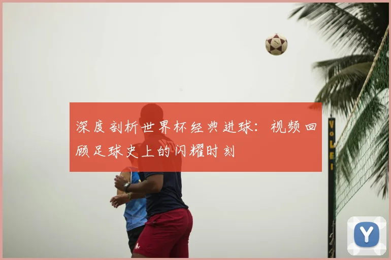 深度剖析世界杯经典进球：视频回顾足球史上的闪耀时刻