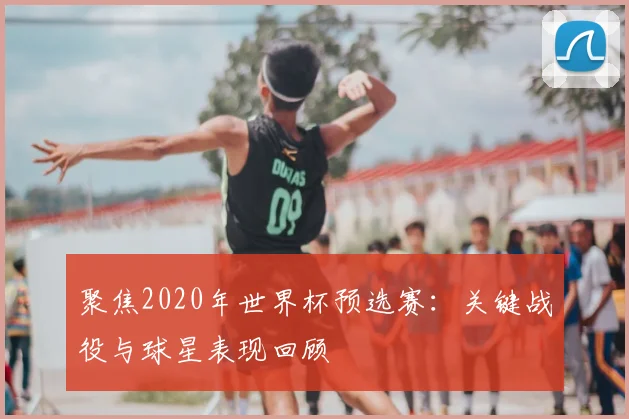 聚焦2020年世界杯预选赛:关键战役与球星表现回顾