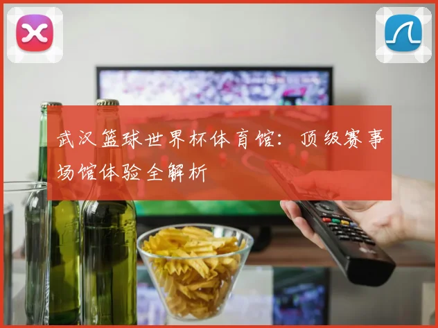 武汉篮球世界杯体育馆：顶级赛事场馆体验全解析