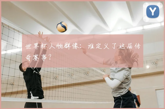 世界杯人物群像:谁定义了这届传奇赛事?
