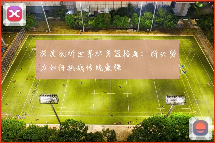 深度剖析世界杯男篮格局：新兴势力如何挑战传统豪强