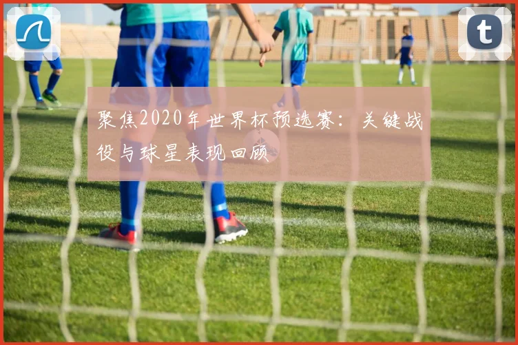 聚焦2020年世界杯预选赛:关键战役与球星表现回顾