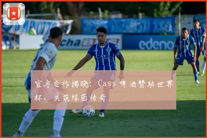 官方合作揭晓:Cass 啤酒赞助世界杯,共筑绿茵传奇