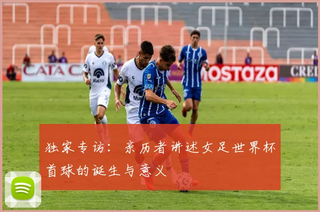 独家专访:亲历者讲述女足世界杯首球的诞生与意义