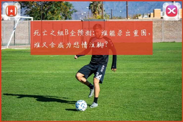 死亡之组B全预测:谁能杀出重围,谁又会成为悲情注脚?