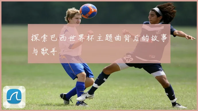 探索巴西世界杯主题曲背后的故事与歌手