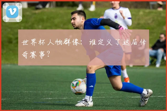 世界杯人物群像:谁定义了这届传奇赛事?