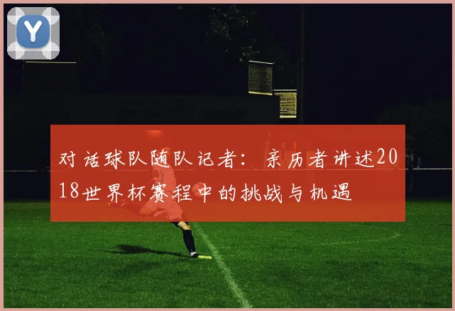 对话球队随队记者:亲历者讲述2018世界杯赛程中的挑战与机遇