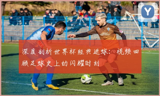深度剖析世界杯经典进球：视频回顾足球史上的闪耀时刻