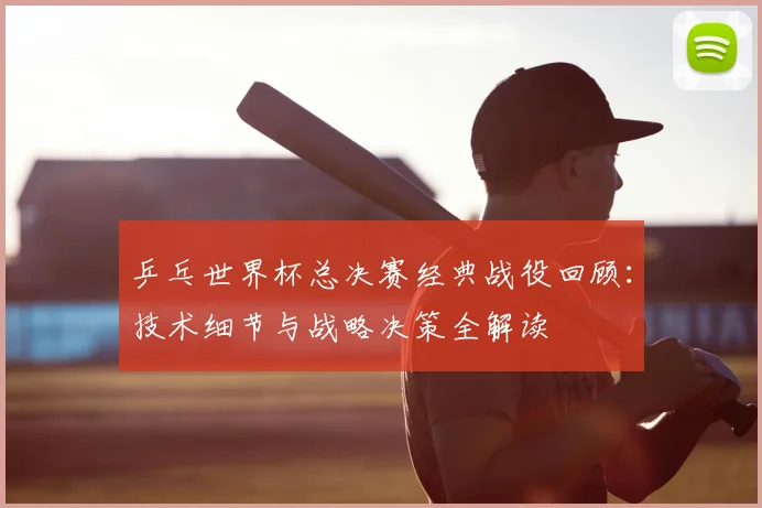 乒乓世界杯总决赛经典战役回顾:技术细节与战略决策全解读