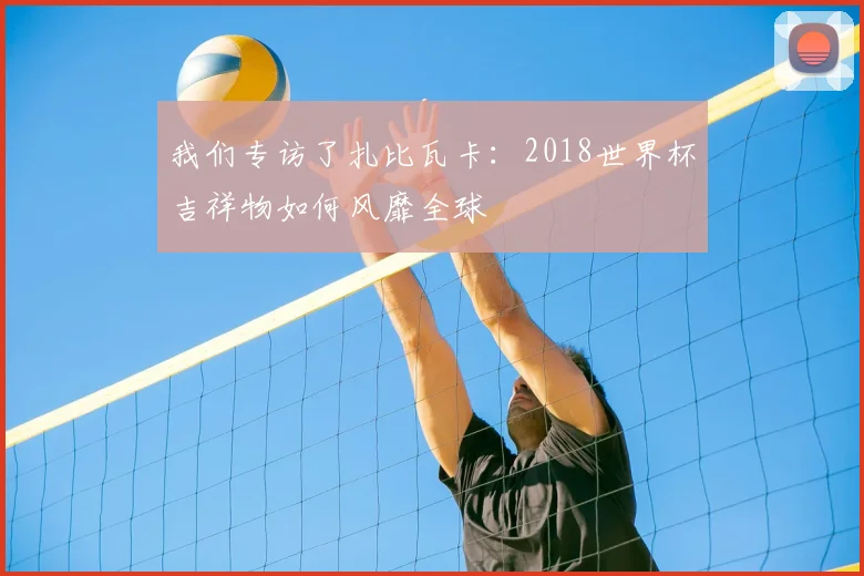 我们专访了扎比瓦卡:2018世界杯吉祥物如何风靡全球