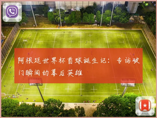 阿根廷世界杯首球诞生记：专访破门瞬间的幕后英雄