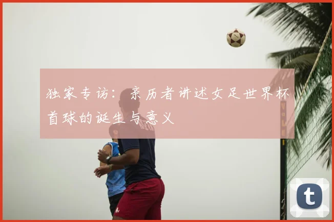 独家专访:亲历者讲述女足世界杯首球的诞生与意义
