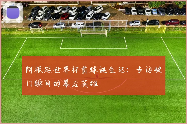 阿根廷世界杯首球诞生记：专访破门瞬间的幕后英雄