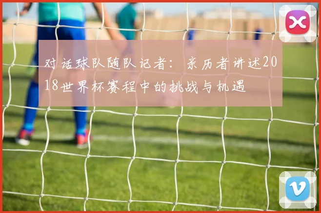 对话球队随队记者:亲历者讲述2018世界杯赛程中的挑战与机遇