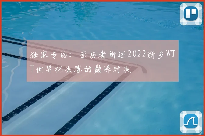 独家专访：亲历者讲述2022新乡WTT世界杯决赛的巅峰对决