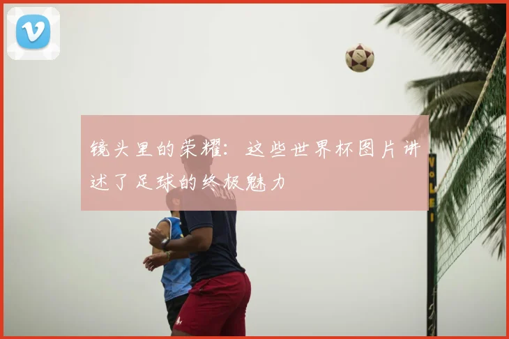 镜头里的荣耀：这些世界杯图片讲述了足球的终极魅力