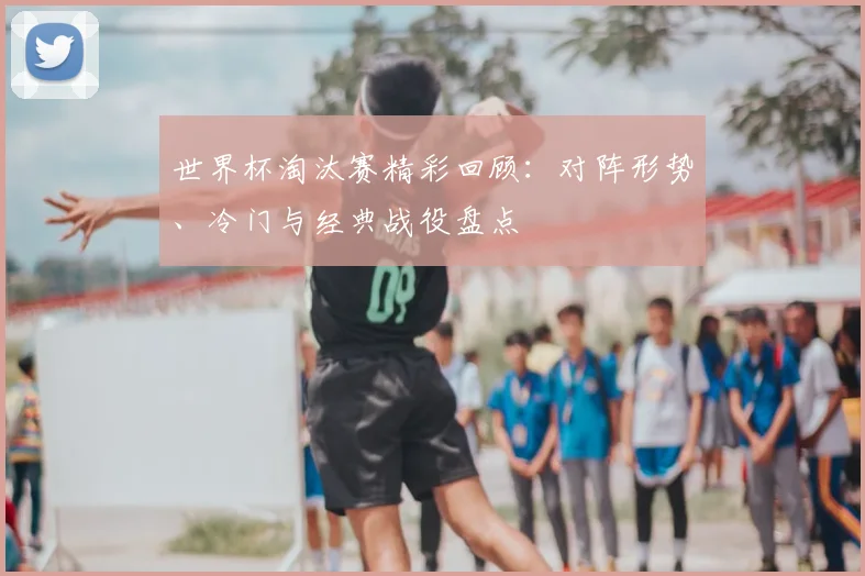 世界杯淘汰赛精彩回顾:对阵形势、冷门与经典战役盘点