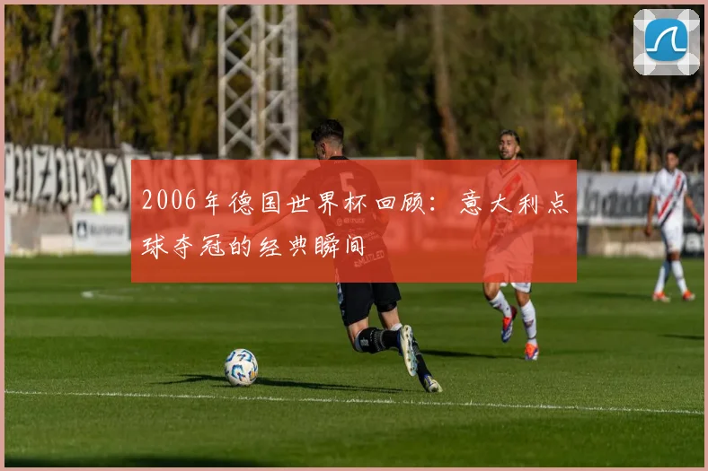 2006年德国世界杯回顾：意大利点球夺冠的经典瞬间