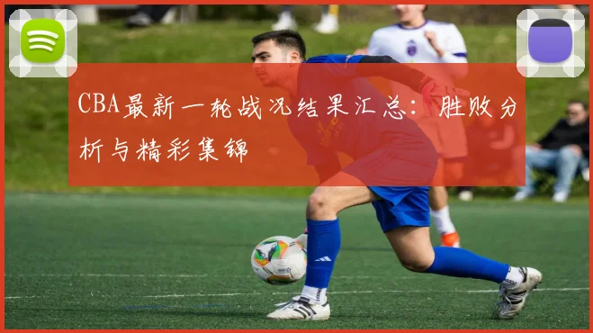 CBA最新一轮战况结果汇总：胜败分析与精彩集锦