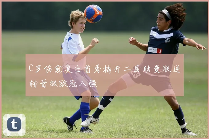 C罗伤愈复出首秀梅开二度助曼联逆转晋级欧冠八强