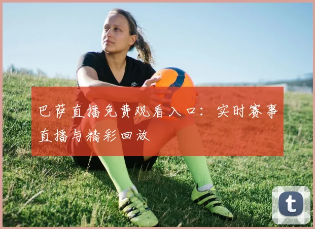 巴萨直播免费观看入口：实时赛事直播与精彩回放