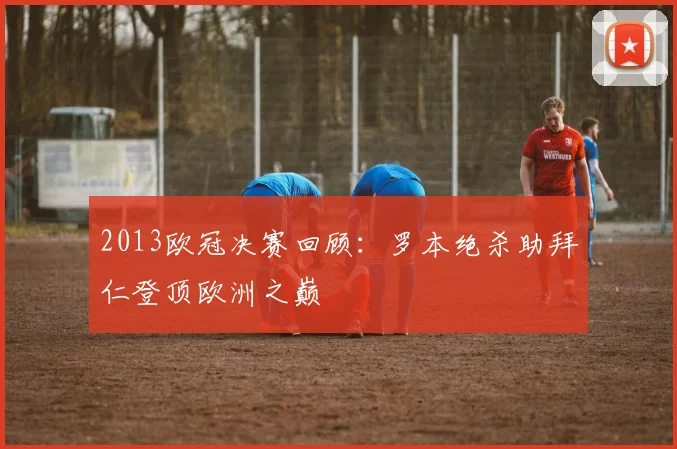 2013欧冠决赛回顾：罗本绝杀助拜仁登顶欧洲之巅