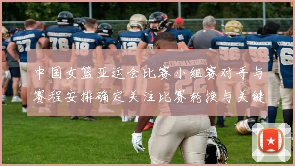 中国女篮亚运会比赛小组赛对手与赛程安排确定关注比赛轮换与关键球员