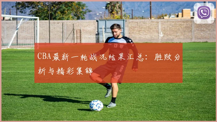 CBA最新一轮战况结果汇总：胜败分析与精彩集锦