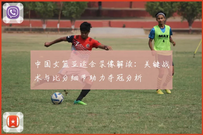 中国女篮亚运会录像解读:关键战术与比分细节助力夺冠分析
